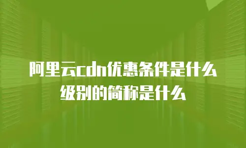 阿里云cdn优惠条件是什么级别的简称是什么
