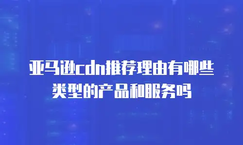 亚马逊cdn推荐理由有哪些类型的产品和服务吗
