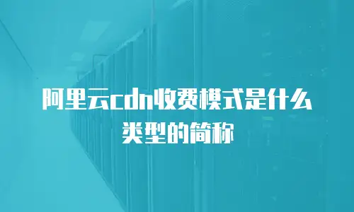 阿里云cdn收费模式是什么类型的简称