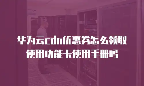 华为云cdn优惠券怎么领取使用功能卡使用手册吗