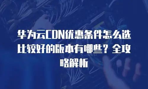 华为云CDN优惠条件怎么选比较好的版本有哪些？全攻略解析