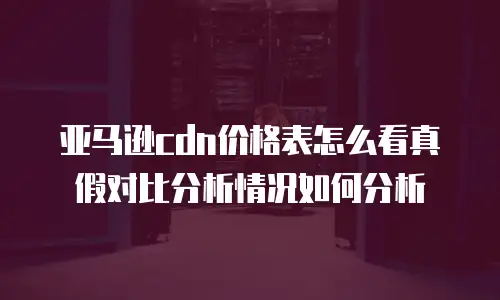 亚马逊cdn价格表怎么看真假对比分析情况如何分析