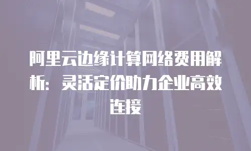 阿里云边缘计算网络费用解析：灵活定价助力企业高效连接