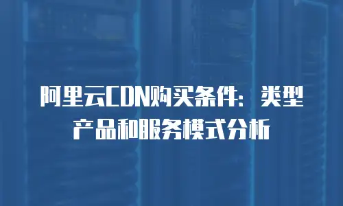 阿里云CDN购买条件：类型产品和服务模式分析