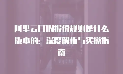 阿里云CDN报价规则是什么版本的：深度解析与实操指南