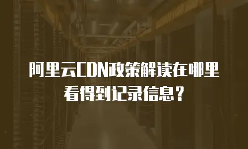 阿里云CDN政策解读在哪里看得到记录信息？