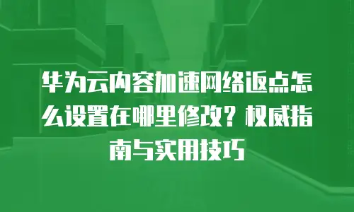 华为云内容加速网络返点怎么设置在哪里修改？权威指南与实用技巧