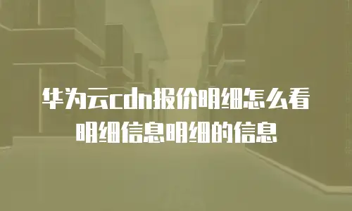 华为云cdn报价明细怎么看明细信息明细的信息