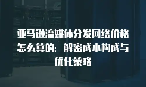 亚马逊流媒体分发网络价格怎么算的：解密成本构成与优化策略