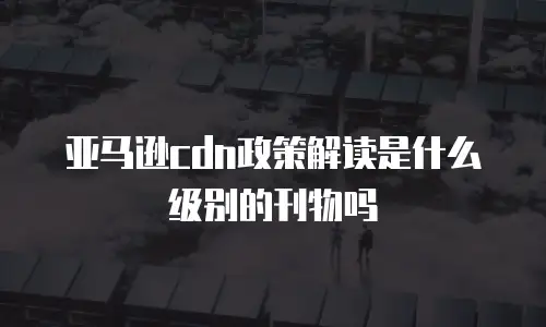 亚马逊cdn政策解读是什么级别的刊物吗