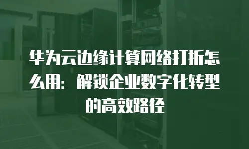 华为云边缘计算网络打折怎么用：解锁企业数字化转型的高效路径