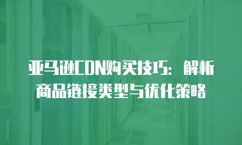 亚马逊CDN购买技巧：解析商品链接类型与优化策略