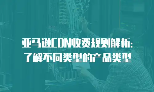 亚马逊CDN收费规则解析：了解不同类型的产品类型