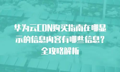华为云CDN购买指南在哪显示的信息内容有哪些信息？全攻略解析