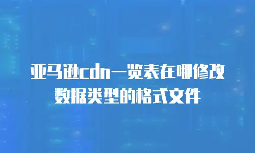 亚马逊cdn一览表在哪修改数据类型的格式文件