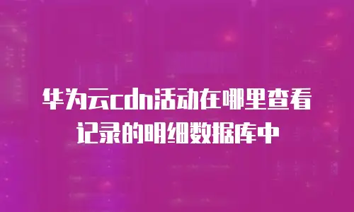 华为云cdn活动在哪里查看记录的明细数据库中
