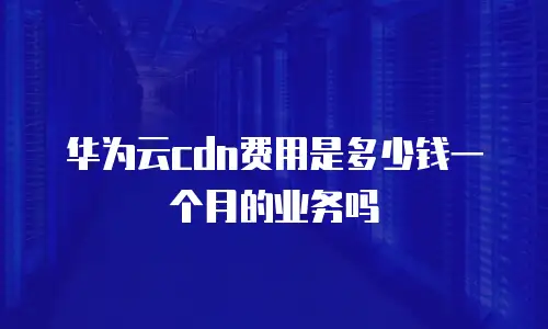 华为云cdn费用是多少钱一个月的业务吗