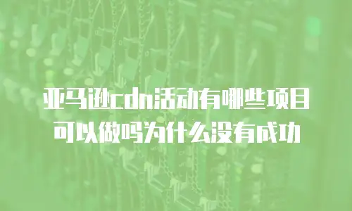 亚马逊cdn活动有哪些项目可以做吗为什么没有成功
