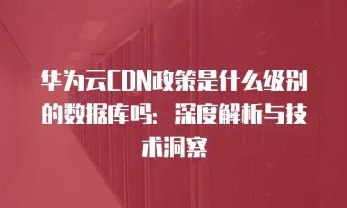 华为云CDN政策是什么级别的数据库吗：深度解析与技术洞察