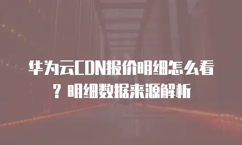华为云CDN报价明细怎么看？明细数据来源解析