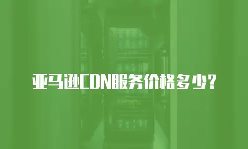 亚马逊CDN服务价格多少？