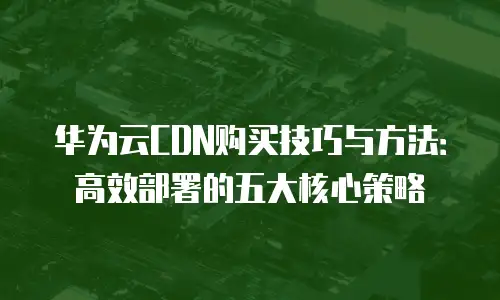 华为云CDN购买技巧与方法：高效部署的五大核心策略