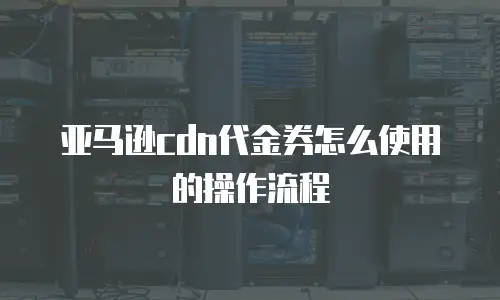 亚马逊cdn代金券怎么使用的操作流程