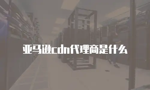 亚马逊cdn代理商是什么
