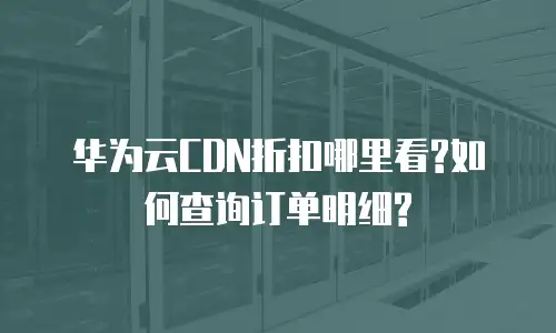 华为云CDN折扣哪里看?如何查询订单明细?