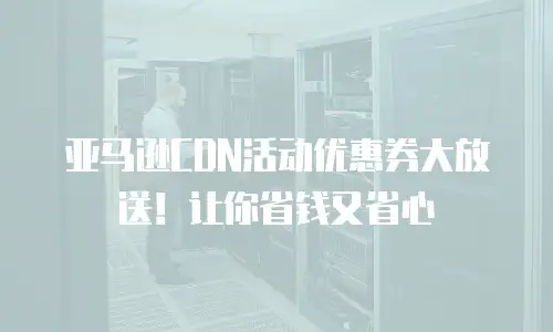 亚马逊CDN活动优惠券大放送！让你省钱又省心