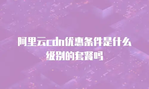 阿里云cdn优惠条件是什么级别的套餐吗