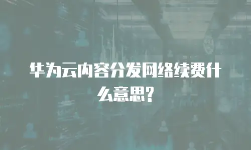 华为云内容分发网络续费什么意思?