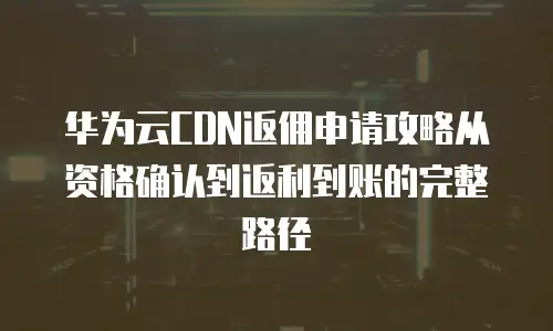 华为云CDN返佣申请攻略从资格确认到返利到账的完整路径