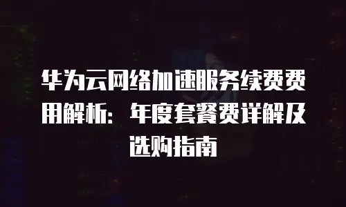 华为云网络加速服务续费费用解析：年度套餐费详解及选购指南