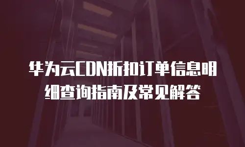 华为云CDN折扣订单信息明细查询指南及常见解答