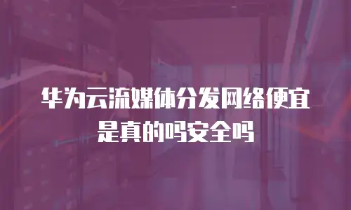 华为云流媒体分发网络便宜是真的吗安全吗