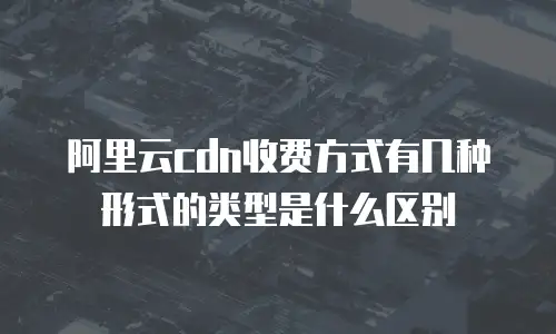 阿里云cdn收费方式有几种形式的类型是什么区别