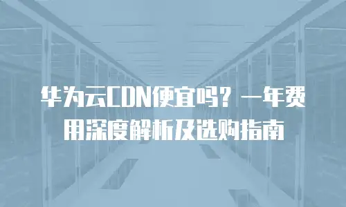 华为云CDN便宜吗？一年费用深度解析及选购指南
