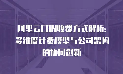 阿里云CDN收费方式解析：多维度计费模型与公司架构的协同创新