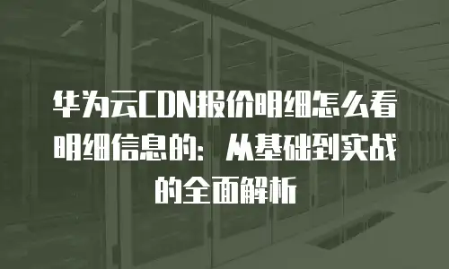 华为云CDN报价明细怎么看明细信息的：从基础到实战的全面解析