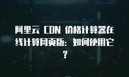 阿里云 CDN 价格计算器在线计算网页版：如何使用它？