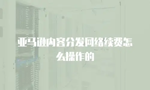 亚马逊内容分发网络续费怎么操作的