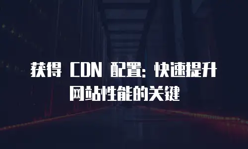 获得 CDN 配置: 快速提升网站性能的关键