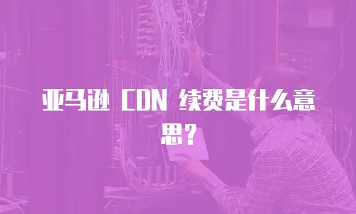 亚马逊 CDN 续费是什么意思？