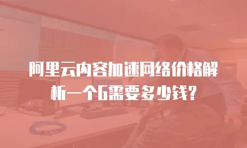阿里云内容加速网络价格解析一个G需要多少钱？
