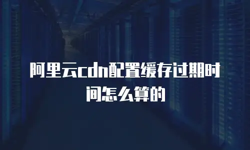 阿里云cdn配置缓存过期时间怎么算的