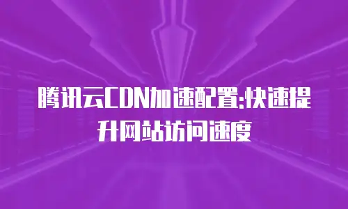 腾讯云CDN加速配置:快速提升网站访问速度