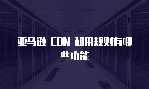 亚马逊 CDN 租用规则有哪些功能