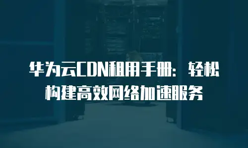 华为云CDN租用手册：轻松构建高效网络加速服务