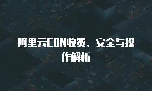 阿里云CDN收费、安全与操作解析